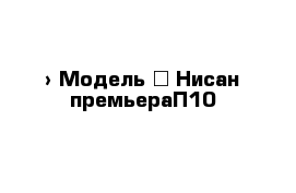  › Модель ­ Нисан премьераП10